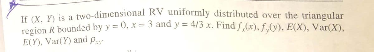 TS sY V is a two-dimensional RV uniformly distributed over the triangular
region R bounded by y = 0, x = 3 and y = 4/3 x. Find f„(x), f,(y), E(X), Var(X),
%3D
%3D
E(Y), Var(Y) and Pry-
