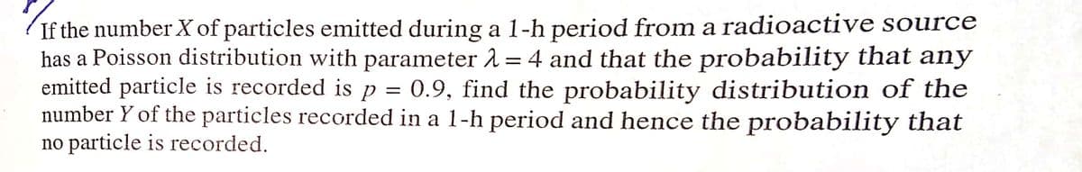 If the number X of particles emitted during a 1-h period from a radioactive source
has a Poisson distribution with parameter 2 = 4 and that the probability that any
emitted particle is recorded is p = 0.9, find the probability distribution of the
number Y of the particles recorded in a 1-h period and hence the probability that
no particle is recorded.
