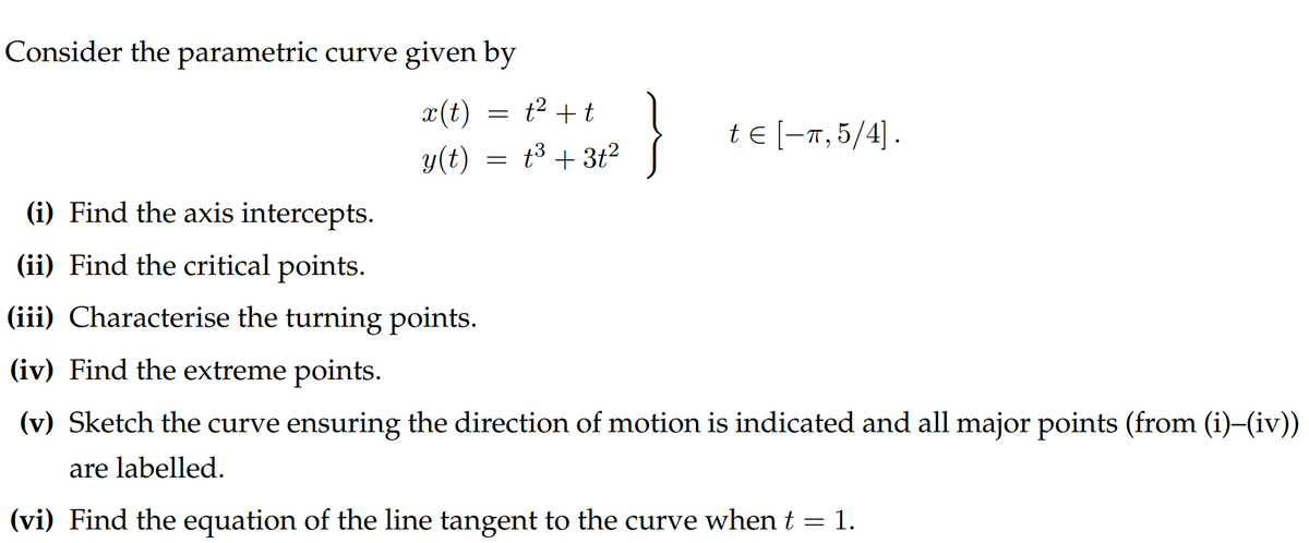 Consider the parametric curve given by
x(t)
t² + t
y(t) = t³ + 3t²
=
}
te [-π,5/4].
(i) Find the axis intercepts.
(ii) Find the critical points.
(iii) Characterise the turning points.
(iv) Find the extreme points.
(v) Sketch the curve ensuring the direction of motion is indicated and all major points (from (i)–(iv))
are labelled.
(vi) Find the equation of the line tangent to the curve when t = 1.