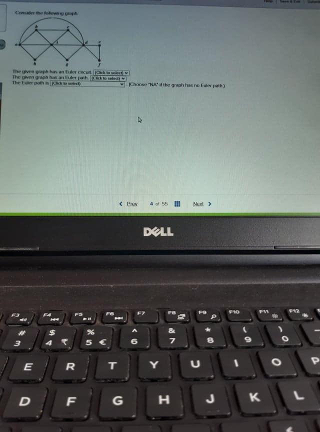 Consader the following graph
The given graph has an Euler circuit. (Click to seloct)
The given graph has an Euler path. (Click to nelect)
The Euler path is (Click to selecd)
(Choose "NA if the graph has no Euler path)
< Prev
4 of 55
Next >
DELL
FB
F10
F11
F12
F3
F4
F5
F6
$
&
3
5 €
6
R
Y
G
H.
J
K
