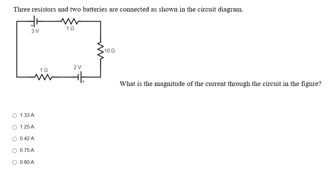 Three resistors and two batteries are connected as shown in the circuit diagram.
10
3V
.10 0
What is the magnitude of the current through the circuit in the figure?
1.33A
○ 1.25A
○ 0.42A
○ 0.75 A
○ 0.80A
10
2V
가