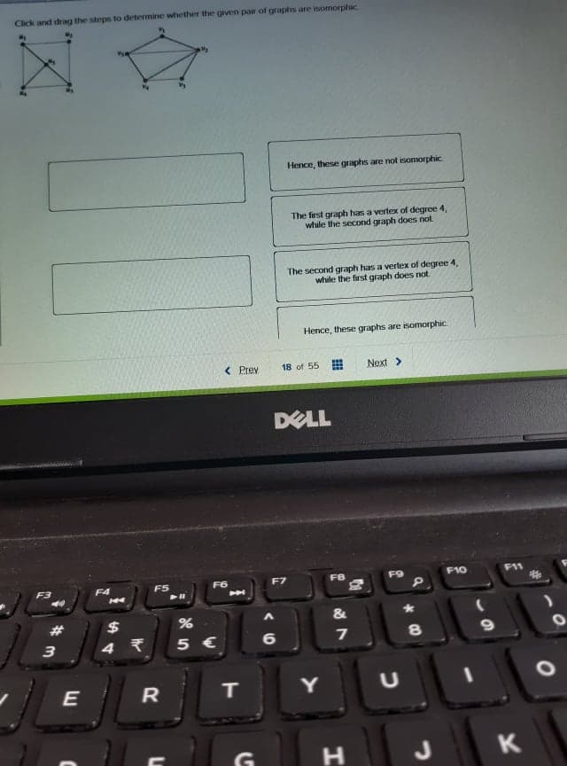 Click and drag the steps to determine wihether the given pair of graphs are isomorphic
Hence, these graphs are not isomorphic
The first graph has a vertex of degree 4,
while the second graph does not.
The second graph has a vertex of degree 4,
while the first graph does not
Hence, these graphs are isomorphic.
< Prev
18 of 55
Next>
DELL
F8
F9
F10
F11
F3
F4
F5
F6
F7
104
#
$
&
3
5 €
6
7
8
IT
Y
H
K
E
