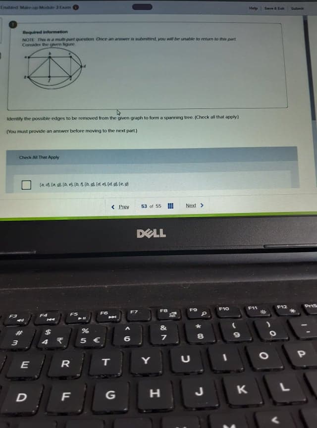 Enstled Make up Mode 3Eam
Help
Seve & Eh
Subi
Required information
NOTE The a a mulb part queestion Once an answer is submitted, you will be unable to return to this part.
Consder the given figure.
Identity the possible edges to be removed from the given graph to form a spanning tree. (Check all that apply)
(You must provide an answer before moving to the next part.)
Check All That Apply
(a d. (a, g. (b, e). (b. 4 (b, g). [d e). (d g). (e, g)
< Prev
53 of 55
Next>
DELL
PrtS
F10
F11
F12
F9
F7
F6
F5
F3
PAA
&
#3
$
8
5 €
6
3
E
R
IT
Y
G
J

