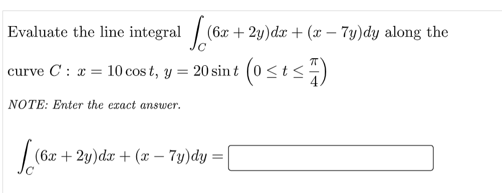 Evaluate the line integral / (6x + 2y)dx + (x – 7y)dy along the
(osts)
curve C : x =
10 cos t, y =
20 sin t
NOTE: Enter the exact answer.
(6x + 2y)dx + (x – 7y)dy
