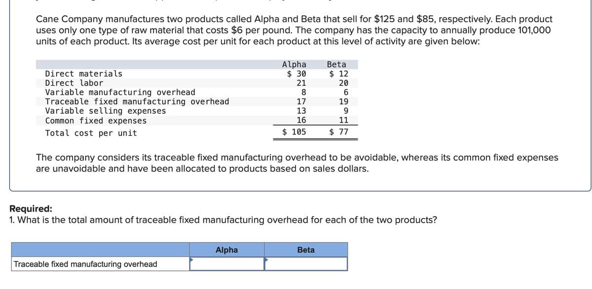 Cane Company manufactures two products called Alpha and Beta that sell for $125 and $85, respectively. Each product
uses only one type of raw material that costs $6 per pound. The company has the capacity to annually produce 101,000
units of each product. Its average cost per unit for each product at this level of activity are given below:
Direct materials
Direct labor
Variable manufacturing overhead
Traceable fixed manufacturing overhead
Variable selling expenses
Common fixed expenses
Total cost per unit
Alpha
$ 30
21
8
Traceable fixed manufacturing overhead
17
13
16
$ 105
Alpha
Beta
The company considers its traceable fixed manufacturing overhead to be avoidable, whereas its common fixed expenses
are unavoidable and have been allocated to products based on sales dollars.
$12
20
Required:
1. What is the total amount of traceable fixed manufacturing overhead for each of the two products?
Beta
19
9
11
$ 77