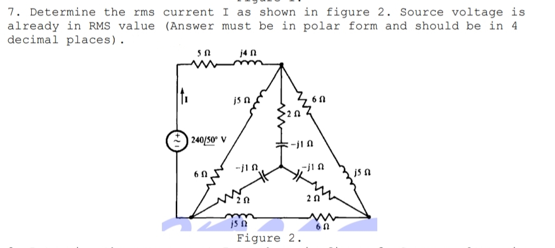 7. Determine the rms current I as shown in figure 2. Source voltage is
already in RMS value (Answer must be in polar form and should be in 4
decimal places).
j4 N
js n
| 240/50° V
ミーjIn
-jI N
6 N
js n
2 N
2n
js N
Figure 2.
