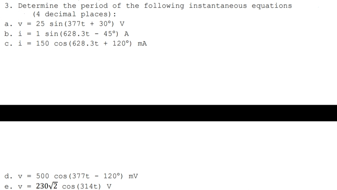 3. Determine the period of the following instantaneous equations
(4 decimal places):
v = 25 sin (377t + 30°) V
b. i = 1 sin(628.3t - 45°) A
а.
c.
i =
150 cos (628.3t + 120°) mÃ
d. v = 500 cos(377t
120°) mV
e. v =
230/2 cos (314t) V
