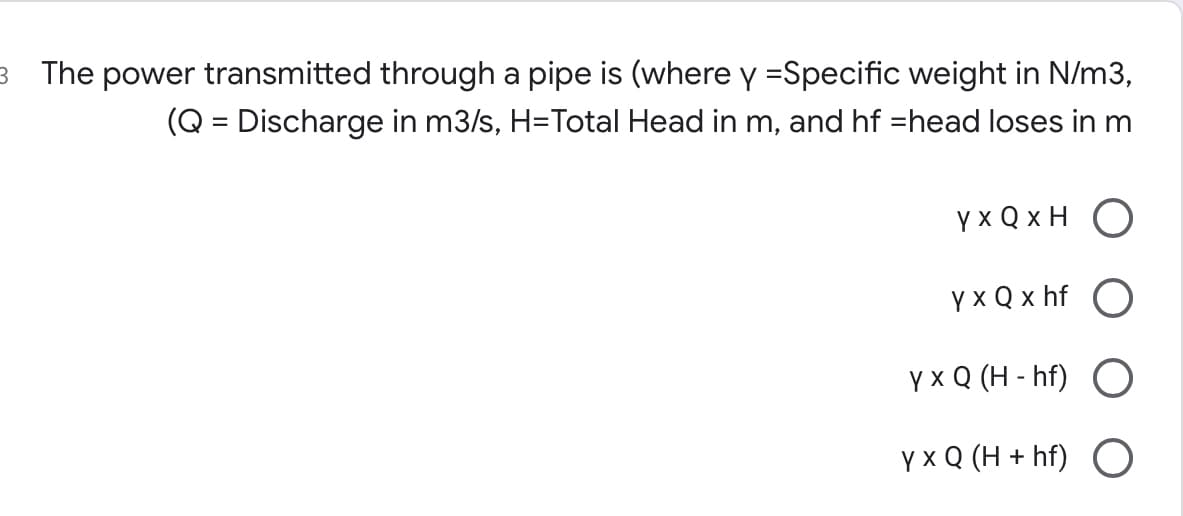 3 The power transmitted through a pipe is (where y =Specific weight in N/m3,
(Q = Discharge in m3/s, H=Total Head in m, and hf =head loses in m
Y x Q x H
Y x Q x hf
үxQ (Н-hf)
Y x Q (H + hf) O
