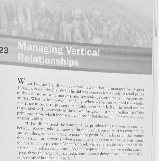 Managing Vertical
23
Relationships
W hen Jacques Papillon was appointed marketing manager for Argent
Tobacco, one of the first things he did was commission a study of retail prices
in the drugstores, supermarkets, and convenience stores that sold Argent cig-
arettes. What he found was disturbing. Whenever Argent reduced the whole-
sale price in order to promote its brand, fewer than half of the retail outlets
responded with price cuts of their own. Instead, most retail outlets "ate" the
price reduction, which increased retail profit but did nothing for Argent's sales
or profitability.
M. Papillon traced the source of the problem to an incentive conflict
between Argent, who is interested im the profit from sales of its own brand,
and retailers, who are trying to maximize profit from sales of all the brands
they carry. In other words, when a customer comes into a store, Argent wants
the customer to purchase Argent's brand, while the retailer is content if the
customer purchases any brand. As a consequence, retailers were reluctant to
"pass through" Argent's price reductions because doing so would cannibalize
sales of other brands they carried.'
