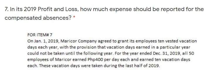 7. In its 2019 Profit and Loss, how much expense should be reported for the
compensated absences? *
FOR ITEM# 7
On Jan. 1, 2019, Maricor Company agreed to grant its employees ten vested vacation
days each year, with the provision that vacation days earned in a particular year
could not be taken until the following year. For the year ended Dec. 31, 2019, all 50
employees of Maricor earned Php400 per day each and earned ten vacation days
each. These vacation days were taken during the last half of 2019.
