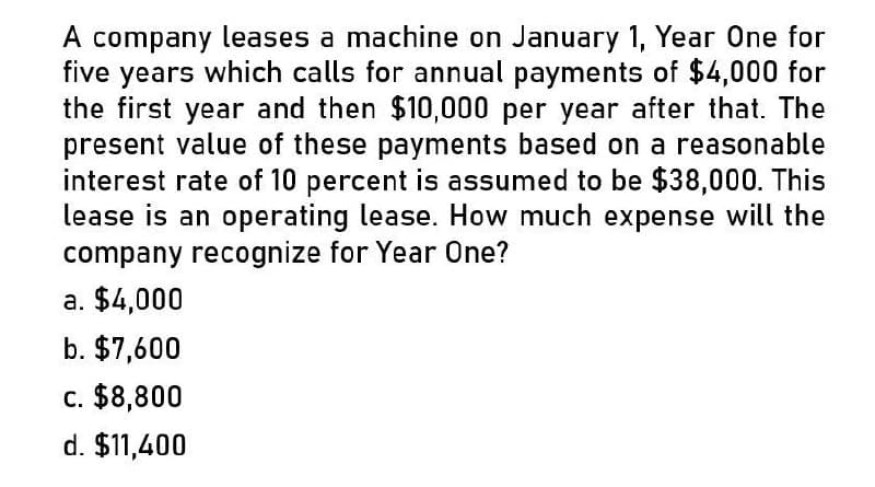 A company leases a machine on January 1, Year One for
five years which calls for annual payments of $4,000 for
the first year and then $10,000 per year after that. The
present value of these payments based on a reasonable
interest rate of 10 percent is assumed to be $38,000. This
lease is an operating lease. How much expense will the
company recognize for Year One?
a. $4,000
b. $7,600
c. $8,800
d. $11,400