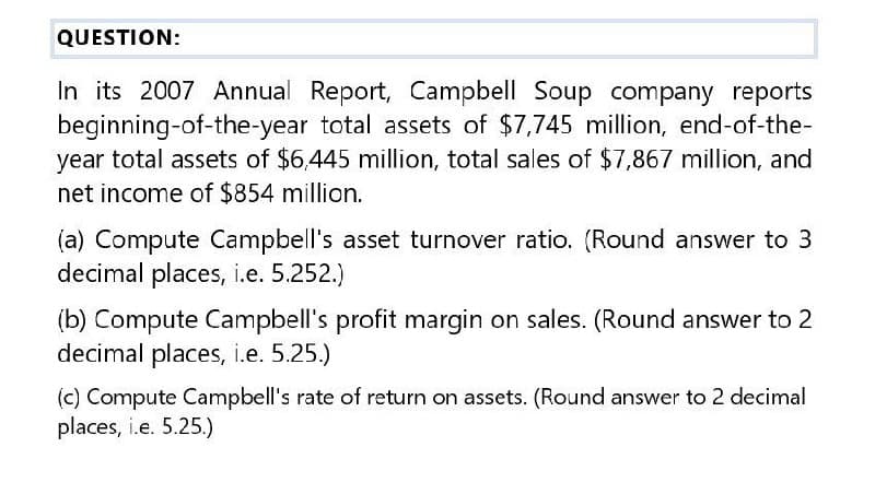 QUESTION:
In its 2007 Annual Report, Campbell Soup company reports
beginning-of-the-year total assets of $7,745 million, end-of-the-
year total assets of $6,445 million, total sales of $7,867 million, and
net income of $854 million.
(a) Compute Campbell's asset turnover ratio. (Round answer to 3
decimal places, i.e. 5.252.)
(b) Compute Campbell's profit margin on sales. (Round answer to 2
decimal places, i.e. 5.25.)
(c) Compute Campbell's rate of return on assets. (Round answer to 2 decimal
places, i.e. 5.25.)