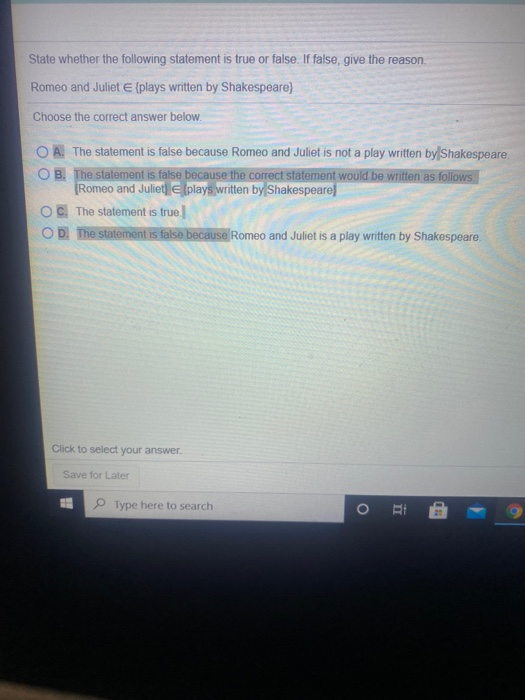 State whether the following statement is true or false. If false, give the reason.
Romeo and Juliet E (plays written by Shakespeare)
Choose the correct answer below.
OA. The statement is false because Romeo and Juliet is not a play written by Shakespeare.
OB. The statement is false because the correct statement would be written as follows.
Romeo and Juliet (plays written by Shakespeare
The statement is true.
D. The statement is false because Romeo and Juliet is a play written by Shakespeare.
Click to select your answer.
Save for Later
Type here to search
O
CH
4