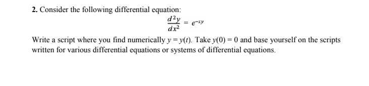 2. Consider the following differential equation:
d²y
dx²
= e-xy
Write a script where you find numerically y = y(t). Take y(0) = 0 and base yourself on the scripts
written for various differential equations or systems of differential equations.