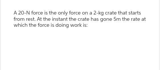 A 20-N force is the only force on a 2-kg crate that starts
from rest. At the instant the crate has gone 5m the rate at
which the force is doing work is: