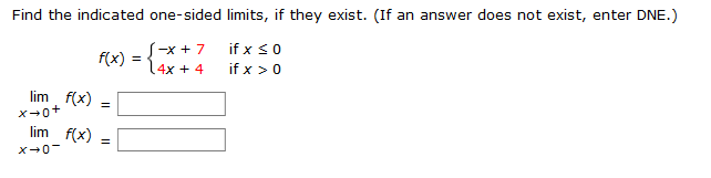 Find the indicated one-sided limits, if they exist. (If an answer does not exist, enter DNE.)
if x <0
if x >0
S-x + 7
f(x) =
4x + 4
lim f(x)
%3D
lim f(x) =
X-0-
