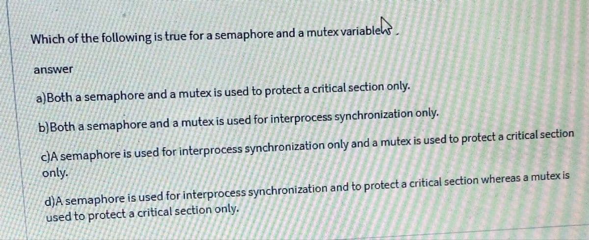 Which of the following is true for a semaphore and a mutex variables
answer
a)Both a semaphore and a mutex is used to protect a critical section only.
b)Both a semaphore and a mutex is used for interprocess synchronization only.
C)A semaphore is used for interprocess synchronization only and a mutex is used to protect a critical section
only.
d)A semaphore is used for interprocess synchronization and to protect a critical section whereas a mutex is
used to protect a critical section only.
