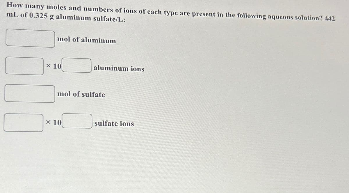 How many moles and numbers of ions of each type are present in the following aqueous solution? 442
mL of 0.325 g aluminum sulfate/L:
mol of aluminum
x 10
aluminum ions
mol of sulfate
x 10
sulfate ions