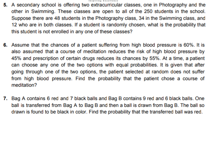 ring Exce
5. A secondary school is offering two extracurricular classes, one in Photography and the
other in Swimming. These classes are open to all of the 250 students in the school.
Suppose there are 48 students in the Photography class, 34 in the Swimming class, and
12 who are in both classes. If a student is randomly chosen, what is the probability that
this student is not enrolled in any one of these classes?
6. Assume that the chances of a patient suffering from high blood pressure is 60%. It is
also assumed that a course of meditation reduces the risk of high blood pressure by
45% and prescription of certain drugs reduces its chances by 55%. At a time, a patient
can choose any one of the two options with equal probabilities. It is given that after
going through one of the two options, the patient selected at random does not suffer
from high blood pressure. Find the probability that the patient chose a course of
meditation?
7. Bag A contains 6 red and 7 black balls and Bag B contains 9 red and 6 black balls. One
ball is transferred from Bag A to Bag B and then a ball is drawn from Bag B. The ball so
drawn is found to be black in color. Find the probability that the transferred ball was red.
