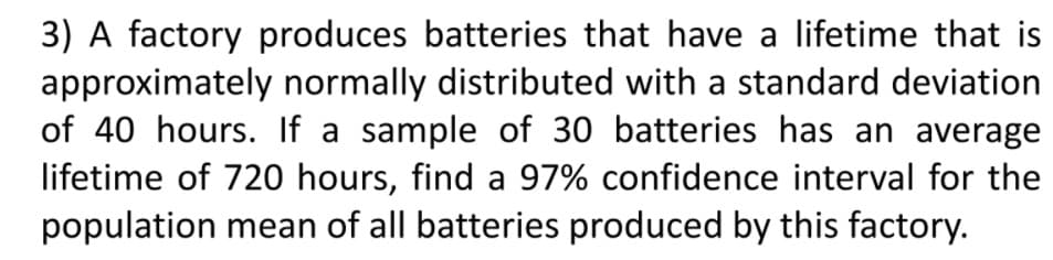 3) A factory produces batteries that have a lifetime that is
approximately normally distributed with a standard deviation
of 40 hours. If a sample of 30 batteries has an average
lifetime of 720 hours, find a 97% confidence interval for the
population mean of all batteries produced by this factory.
