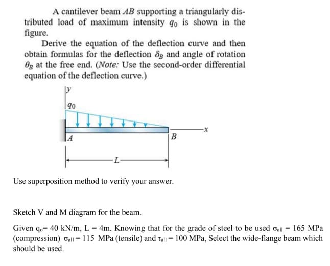 A cantilever beam AB supporting a triangularly dis-
tributed load of maximum intensity qo is shown in the
figure.
Derive the equation of the deflection curve and then
obtain formulas for the deflection 8g and angle of rotation
Oz at the free end. (Note: Use the second-order differential
equation of the deflection curve.)
X-
-L-
Use superposition method to verify your answer.
Sketch V and M diagram for the beam.
Given q,= 40 kN/m, L = 4m. Knowing that for the grade of steel to be used oall = 165 MPa
(compression) Gall = 115 MPa (tensile) and tall = 100 MPa, Select the wide-flange beam which
should be used.
