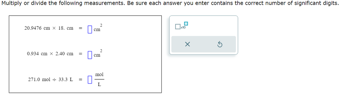 Multiply or divide the following measurements. Be sure each answer you enter contains the correct number of significant digits.
20.9476 cm x 18. cm =
0.934 cm x 2.40 cm
271.0 mol 33.3 L =
2
cm
2
cm
mol
L
0
x10
X