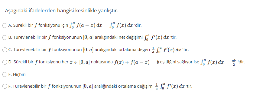 Aşağıdaki ifadelerden hangisi kesinlikle yanlıştır.
OA. Sürekli bir f fonksiyonu için f" f(a – 2) dx = §' f(x) dx 'dir.
B. Türevlenebilir bir f fonksiyonunun [0, a] aralığındaki net değişimi " f'(x) dx 'tir.
OC. Türevlenebilir bir f fonksiyonunun [0, a] aralığındaki ortalama değeri 1 " f'(x) dx 'tir.
ab 'dir.
OD. Sürekli bir f fonksiyonu her a E [0, a] noktasında f(x) + f(a – x) = beşitliğini sağlıyor ise f(x) dæ
2
OE. Hiçbiri
OF. Türevlenebilir bir f fonksiyonunun [0, a] aralığındaki ortalama değişimi - f'(x) dx 'tir.
