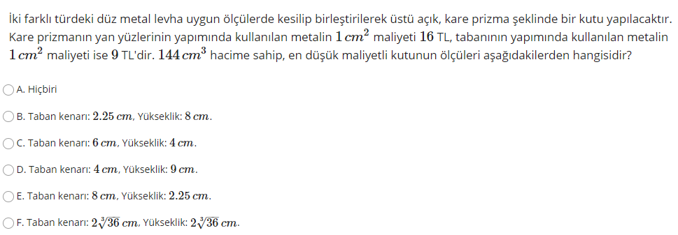 İki farklı türdeki düz metal levha uygun ölçülerde kesilip birleştirilerek üstü açık, kare prizma şeklinde bir kutu yapılacaktır.
Kare prizmanın yan yüzlerinin yapımında kullanılan metalin 1 cm? maliyeti 16 TL, tabanının yapımında kullanılan metalin
1 cm? maliyeti ise 9 TL'dir. 144 cm hacime sahip, en düşük maliyetli kutunun ölçüleri aşağıdakilerden hangisidir?
OA. Hiçbiri
OB. Taban kenarı: 2.25 cm, Yükseklik: 8 cm.
OC. Taban kenarı: 6 cm, Yükseklik: 4 cm.
OD. Taban kenarı: 4 cm, Yükseklik: 9 cm.
O E. Taban kenarı: 8 cm, Yükseklik: 2.25 cm.
OF. Taban kenarı: 236 cm. Yükseklik: 236 cm.
