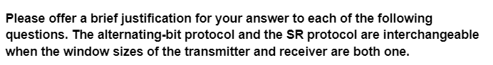 Please offer a brief justification for your answer to each of the following
questions. The alternating-bit protocol and the SR protocol are interchangeable
when the window sizes of the transmitter and receiver are both one.