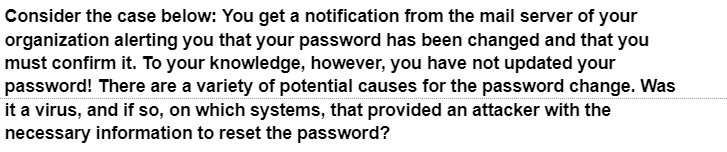 Consider the case below: You get a notification from the mail server of your
organization alerting you that your password has been changed and that you
must confirm it. To your knowledge, however, you have not updated your
password! There are a variety of potential causes for the password change. Was
it a virus, and if so, on which systems, that provided an attacker with the
necessary information to reset the password?