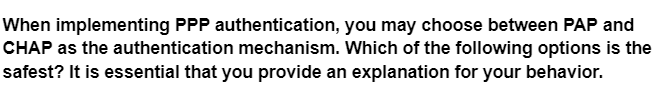 When implementing PPP authentication, you may choose between PAP and
CHAP as the authentication mechanism. Which of the following options is the
safest? It is essential that you provide an explanation for your behavior.