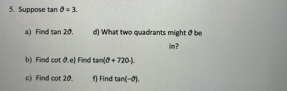 5. Suppose tan & = 3.
a) Find tan 20.
d) What two quadrants might be
in?
b) Find cot .e) Find tan(+720.).
c) Find cot 20.
f) Find tan(-9).