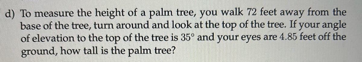 d) To measure the height of a palm tree, you walk 72 feet away from the
base of the tree, turn around and look at the top of the tree. If your angle
of elevation to the top of the tree is 35° and your eyes are 4.85 feet off the
ground, how tall is the palm tree?