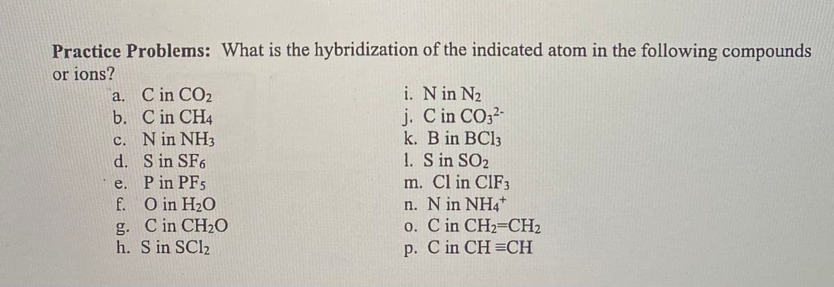 Practice Problems: What is the hybridization of the indicated atom in the following compounds
or ions?
a.
b.
c.
d.
e.
f.
C in CO₂
C in CH4
N in NH ₂
S in SF6
P in PF5
O in H₂O
g. C in CH₂O
h. S in SC1₂
i. N in N₂
j. C in CO3²-
k. B in BC13
1. S in SO2
m. Cl in CIF3
n. N in NH4+
0.
C in CH2=CH₂
p. C in CH=CH