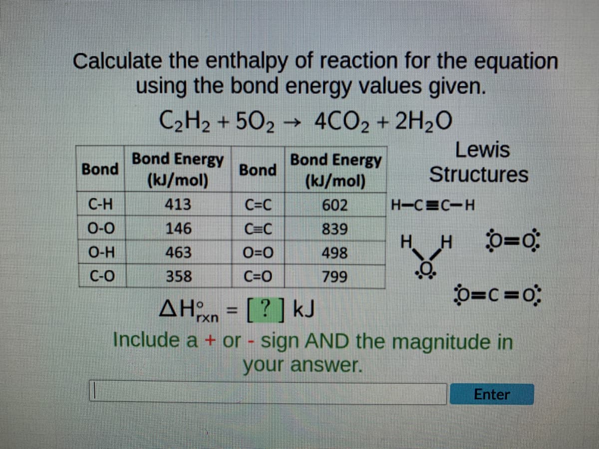 Calculate the enthalpy of reaction for the equation
using the bond energy values given.
C₂H2 +502 4CO2 + 2H₂O
→
Bond Energy
Bond Energy
Lewis
Structures
Bond
Bond
(kJ/mol)
(kJ/mol)
C-H
413
C=C
602
H-CEC H
0-0
146
C=C
839
H_HÔ=0
O-H
463
0=0
498
.O.
C-O
358
C=O
799
O=C=0
ΔΗχη = [ ? ] kJ
Include a + or - sign AND the magnitude in
your answer.
Enter