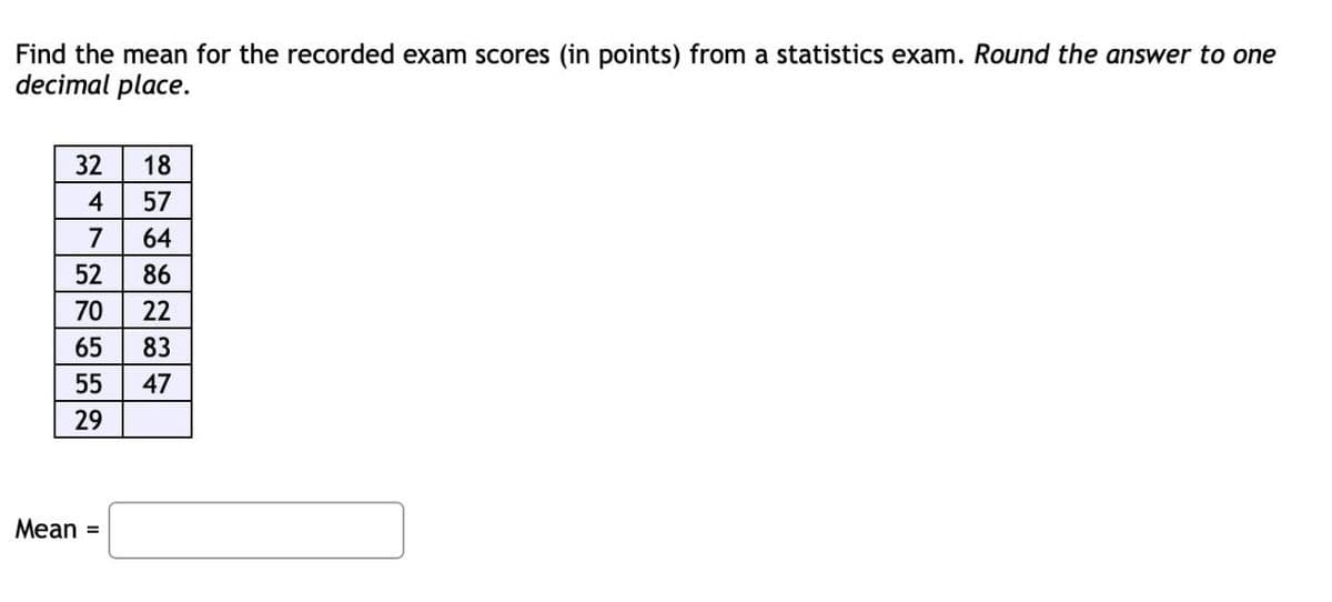 Find the mean for the recorded exam scores (in points) from a statistics exam. Round the answer to one
decimal place.
32
18
4
57
7
64
52
86
70
22
65
83
55
47
29
Mean =
