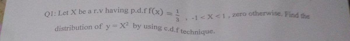 Q1: Let X be a r.v having p.d.f f(x) = , -1<X<1,zero otherwise. Find the
distribution of y X by using c.d.f technique.
3
