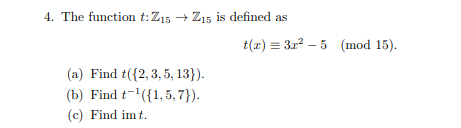 4. The function t:Z15 → Z15 is defined as
t(т) %3D Зи? - 5 (mod 15).
(a) Find t({2,3, 5, 13}).
(b) Find t-({1,5, 7}).
(c) Find im t.
