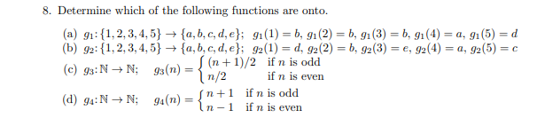 8. Determine which of the following functions are onto.
(a) g1:{1,2, 3, 4, 5} → {a, b, c, d, e}; 91(1) = b, g1(2) = b, g1(3) = b, 91(4) = a, g1(5) = d
(b) g2: {1, 2, 3, 4, 5} → {a, b, c, d, e}; 92(1) = d, g2(2) = b, g2(3) = e, 92(4) = a, g2(5) = c
S (n + 1)/2 if n is odd
if n is even
(c) g3:N → N; g3(n) =
{n/2
sn+1 if n is odd
In -1 if n is even
(d) g4:N + N; 94(n)
