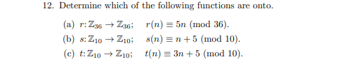 12. Determine which of the following functions are onto.
(a) r: Z36 + Z36;
r(n) = 5n (mod 36).
(b) s: Z10
Z1o:
s(n) = n+5 (mod 10).
(c) t:Z10 + Z10;
t(n) = 3n + 5 (mod 10).
