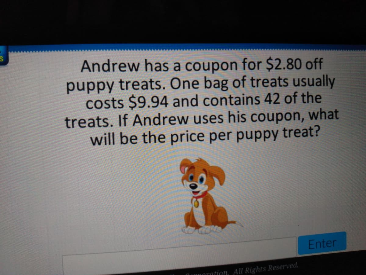 Andrew has a coupon for $2.80 off
puppy treats. One bag of treats usually
costs $9.94 and contains 42 of the
treats. If Andrew uses his coupon, what
will be the price per puppy treat?
Enter
lunoration. All Rights Reserved.
