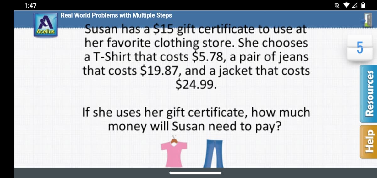 1:47
Real World Problems with Multiple Steps
"Susan has a $15 gift certificate to use at
her favorite clothing store. She chooses
a T-Shirt that costs $5.78, a pair of jeans
that costs $19.87, and a jacket that costs
$24.99.
Acellus
If she uses her gift certificate, how much
money will Susan need to pay?
Help
Resources
