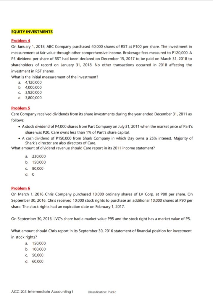 EQUITY INVESTMENTS
Problem 4
On January 1, 2018, ABC Company purchased 40,000 shares of RST at P100 per share. The investment in
measurement at fair value through other comprehensive income. Brokerage fees measured to P120,000. A
P5 dividend per share of RST had been declared on December 15, 2017 to be paid on March 31, 2018 to
shareholders of record on January 31, 2018. No other transactions occurred in 2018 affecting the
investment in RST shares.
What is the initial measurement of the investment?
4,120,000
a.
b. 4,000,000
c. 3,920,000
d.
3,800,000
Problem 5
Care Company received dividends from its share investments during the year ended December 31, 2011 as
follows:
• A stock dividend of P4,000 shares from Part Company on July 31, 2011 when the market price of Part's
share was P20. Care owns less than 1% of Part's share capital.
• A cash dividend of P150,000 from Shark Company in which Day owns a 25% interest. Majority of
Shark's director are also directors of Care.
What amount of dividend revenue should Care report in its 2011 income statement?
a.
230,000
b.
150,000
C.
80,000
d. 0
Problem 6
On March 1, 2016 Chris Company purchased 10,000 ordinary shares of LV Corp. at P80 per share. On
September 30, 2016, Chris received 10,000 stock rights to purchase an additional 10,000 shares at P90 per
share. The stock rights had an expiration date on February 1, 2017.
On September 30, 2016, LVC's share had a market value P95 and the stock right has a market value of P5.
What amount should Chris report in its September 30, 2016 statement of financial position for investment
in stock rights?
a.
150,000
b.
100,000
C.
50,000
d.
60,000
ACC 205: Intermediate AccountingI
Classification: Public
