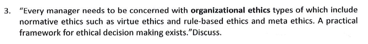 3. "Every manager needs to be concerned with organizational ethics types of which include
normative ethics such as virtue ethics and rule-based ethics and meta ethics. A practical
framework for ethical decision making exists."Discuss.
