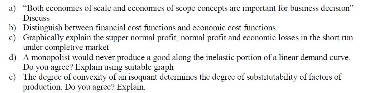 a) "Both economies of scale and economies of scope concepts are important for business decision"
Discuss
b) Distinguish between financial cost functions and economic cost functions.
c) Graphically explain the supper normal profit, normal profit and economic losses in the short run
under completive market
d) A monopolist would never produce a good along the inelastic portion of a linear demand curve,
Do you agree? Explain using suitable graph
e) The degree of convexity of an isoquant determines the degree of substitutability of factors of
production. Do you agree? Explain.
