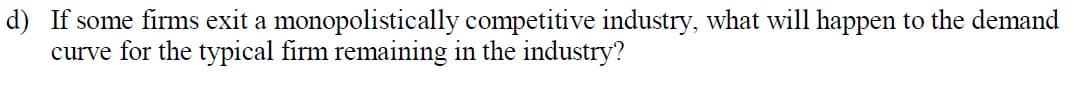 d) If some firms exit a monopolistically competitive industry, what will happen to the demand
curve for the typical firm remaining in the industry?
