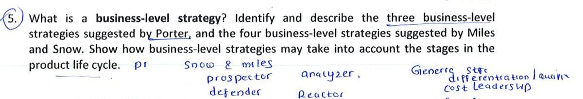 5.) What is a business-level strategy? Identify and describe the three business-level
strategies suggested by Porter, and the four business-level strategies suggested by Miles
and Snow. Show how business-level strategies may take into account the stages in the
product life cycle. pr
Snow 8 ms les
Gienerrg
G, pierentration I Quari
cost leaderswp
analyzer,
prospector
defender
Reactor
