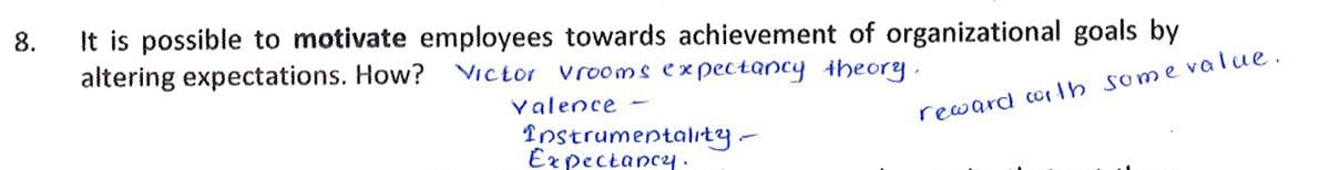 It is possible to motivate employees towards achievement of organizational goals by
altering expectations. How?
8.
Victor vro0ms expectancy theory
valence
reward corth some value.
Instrumentality-
Ex pectancy:
