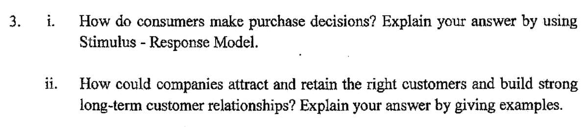 How do consumers make purchase decisions? Explain your answer by using
Stimulus - Response Model.
3.
i.
How could companies attract and retain the right customers and build strong
long-term customer relationships? Explain your answer by giving examples.
ii.
