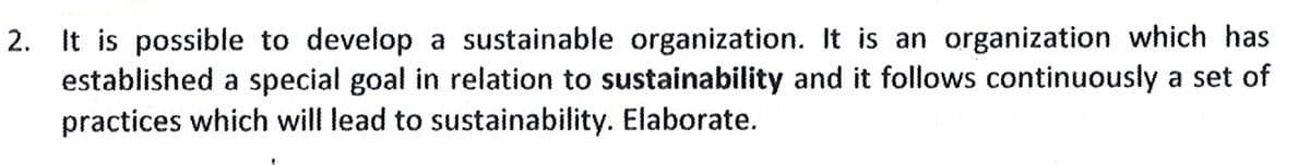 It is possible to develop a sustainable organization. It is an organization which has
established a special goal in relation to sustainability and it follows continuously a set of
practices which will lead to sustainability. Elaborate.
2.
